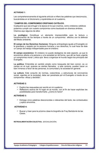 Equipo Académico-Pedagógico - Colegios Arquidiocesanos - Área de Educación religiosa 81
ACTIVIDAD 1:
Leo comprehensivamente el siguiente artículo e infiero las palabras que desconozca,
buscándolas en el diccionario y copiándolas en el cuaderno.
“CAMPOS DEL COMPROMISO CRISTIANO CATÓLICO.
Cualquiera que sea el lugar o la época en la que vivamos, como cristianos católicos
podemos cumplir con nuestro compromiso como bautizado en diversos ámbitos.
Citamos aquí algunos de ellos:
Lo ecológico: Constituye un elemento imprescindible para la lectura y
transformación de los tiempos a través de un compromiso efectivo con la defensa
del Medio ambiente.
El campo de los Derechos Humanos: Ninguna antropología iguala al Evangelio en
la grandeza y respeto por la persona humana y sus derechos, lo cual hace de éste
un campo de trabajo indispensable para el cristiano.
El campo económico: El cristiano no puede desligarse de este aspecto, ya que lo
económico afecta a la persona y a la sociedad en tal forma, que allí se hace urgente
un compromiso moral y ético que lleve a organizar el mundo según los principios del
Evangelio.
La política: Entendida en sentido amplio como búsqueda del bien común, es un
campo en el cual, quienes se sientan llamados a este carisma, pueden hacer un
bien inmenso a favor de las personas, la comunidad y la sociedad en general.
La cultura: Este conjunto de normas, costumbres, y estructuras de convivencia
social, vigentes en la sociedad, debe ser penetrada por el Evangelio a través de un
compromiso eficaz y decidido”.
ACTIVIDAD 2:
 Explico las respuestas por escrito en mi cuaderno.
 Reflexiono acerca de mi lugar en el mundo, con el fin de hacer explícitas las
posibilidades para transformarlo. ¿Cómo lo haría?
ACTIVIDAD 3:
 Extraigo cinco palabras desconocidas o relevantes del texto, las contextualizo
y aplico sinonimia.
ACTIVIDAD 4:
 Buscar y traer para la próxima clase la biografía de Fray Bartolomé de las
Casas.
RETROALIMENTACIÓN COLECTIVA. (SOCIALIZACIÓN)
 