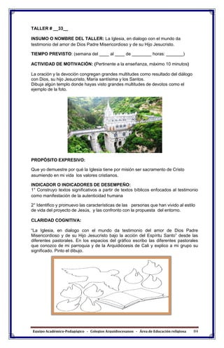 Equipo Académico-Pedagógico - Colegios Arquidiocesanos - Área de Educación religiosa 84
TALLER # __33__
INSUMO O NOMBRE DEL TALLER: La Iglesia, en dialogo con el mundo da
testimonio del amor de Dios Padre Misericordioso y de su Hijo Jesucristo.
TIEMPO PREVISTO: (semana del ____ al ____ de ________ horas: _______)
ACTIVIDAD DE MOTIVACIÓN: (Pertinente a la enseñanza, máximo 10 minutos)
La oración y la devoción congregan grandes multitudes como resultado del diálogo
con Dios, su hijo Jesucristo, María santísima y los Santos.
Dibuja algún templo donde hayas visto grandes multitudes de devotos como el
ejemplo de la foto.
PROPÓSITO EXPRESIVO:
Que yo demuestre por qué la Iglesia tiene por misión ser sacramento de Cristo
asumiendo en mi vida los valores cristianos.
INDICADOR O INDICADORES DE DESEMPEÑO:
1° Construyo textos significativos a partir de textos bíblicos enfocados al testimonio
como manifestación de la autenticidad humana
2° Identifico y promuevo las características de las personas que han vivido al estilo
de vida del proyecto de Jesús, y las confronto con la propuesta del entorno.
CLARIDAD COGNITIVA:
“La Iglesia, en dialogo con el mundo da testimonio del amor de Dios Padre
Misericordioso y de su Hijo Jesucristo bajo la acción del Espíritu Santo” desde las
diferentes pastorales. En los espacios del gráfico escribo las diferentes pastorales
que conozco de mi parroquia y de la Arquidiócesis de Cali y explico a mi grupo su
significado. Pinto el dibujo.
 