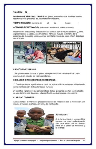 Equipo Académico-Pedagógico - Colegios Arquidiocesanos - Área de Educación religiosa 86
TALLER # __34___
INSUMO O NOMBRE DEL TALLER: La Iglesia, constructora de hombres nuevos,
testimonio de la presencia de Jesucristo entre nosotros.
TIEMPO PREVISTO: (semana del ____ al ____ de ________ horas: _______)
ACTIVIDAD DE MOTIVACIÓN: (Pertinente a la enseñanza, máximo 10 minutos)
Observando, analizando y relacionando las láminas con el insumo del taller ¿Cómo
explicamos que la Iglesia, constructora de hombres nuevos, testimonio de la
presencia de Jesucristo entre nosotros, permita la miseria de estos niños? Socializar
con el grupo.
PROPÓSITO EXPRESIVO:
Que yo demuestre por qué la Iglesia tiene por misión ser sacramento de Cristo
asumiendo en mi vida los valores cristianos.
INDICADOR O INDICADORES DE DESEMPEÑO:
1° Construyo textos significativos a partir de textos bíblicos enfocados al testimonio
como manifestación de la autenticidad humana
2° Identifico y promuevo las características de las personas que han vivido al estilo
de vida del proyecto de Jesús, y las confronto con la propuesta del entorno.
CLARIDAD COGNITIVA:
Analiza la foto e infiere dos proposiciones que se relacionen con la motivación y el
insumo a trabajar. Grafícalas en forma de mentefacto.
ACTIVIDAD 1:
Ante tanta miseria y problemática
humana, me ubico en la siguiente
foto para saber cuál es nuestro
papel en la Iglesia de Jesucristo y
lo codifico:
 
