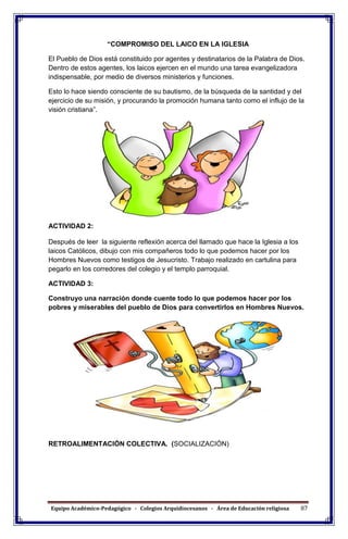 Equipo Académico-Pedagógico - Colegios Arquidiocesanos - Área de Educación religiosa 87
“COMPROMISO DEL LAICO EN LA IGLESIA
El Pueblo de Dios está constituido por agentes y destinatarios de la Palabra de Dios.
Dentro de estos agentes, los laicos ejercen en el mundo una tarea evangelizadora
indispensable, por medio de diversos ministerios y funciones.
Esto lo hace siendo consciente de su bautismo, de la búsqueda de la santidad y del
ejercicio de su misión, y procurando la promoción humana tanto como el influjo de la
visión cristiana”.
ACTIVIDAD 2:
Después de leer la siguiente reflexión acerca del llamado que hace la Iglesia a los
laicos Católicos, dibujo con mis compañeros todo lo que podemos hacer por los
Hombres Nuevos como testigos de Jesucristo. Trabajo realizado en cartulina para
pegarlo en los corredores del colegio y el templo parroquial.
ACTIVIDAD 3:
Construyo una narración donde cuente todo lo que podemos hacer por los
pobres y miserables del pueblo de Dios para convertirlos en Hombres Nuevos.
RETROALIMENTACIÓN COLECTIVA. (SOCIALIZACIÓN)
 