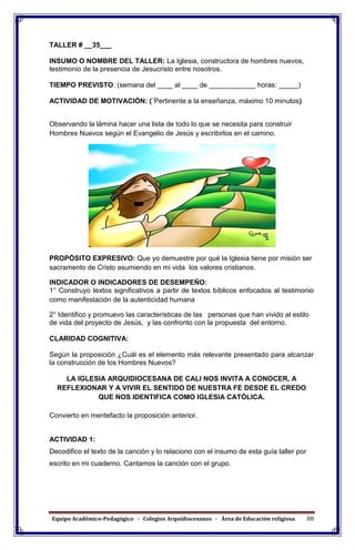 Equipo Académico-Pedagógico - Colegios Arquidiocesanos - Área de Educación religiosa 88
TALLER # __35___
INSUMO O NOMBRE DEL TALLER: La Iglesia, constructora de hombres nuevos,
testimonio de la presencia de Jesucristo entre nosotros.
TIEMPO PREVISTO: (semana del ____ al ____ de ____________ horas: _____)
ACTIVIDAD DE MOTIVACIÓN: (¨Pertinente a la enseñanza, máximo 10 minutos)
Observando la lámina hacer una lista de todo lo que se necesita para construir
Hombres Nuevos según el Evangelio de Jesús y escribirlos en el camino.
PROPÓSITO EXPRESIVO: Que yo demuestre por qué la Iglesia tiene por misión ser
sacramento de Cristo asumiendo en mi vida los valores cristianos.
INDICADOR O INDICADORES DE DESEMPEÑO:
1° Construyo textos significativos a partir de textos bíblicos enfocados al testimonio
como manifestación de la autenticidad humana
2° Identifico y promuevo las características de las personas que han vivido al estilo
de vida del proyecto de Jesús, y las confronto con la propuesta del entorno.
CLARIDAD COGNITIVA:
Según la proposición ¿Cuál es el elemento más relevante presentado para alcanzar
la construcción de los Hombres Nuevos?
LA IGLESIA ARQUIDIOCESANA DE CALI NOS INVITA A CONOCER, A
REFLEXIONAR Y A VIVIR EL SENTIDO DE NUESTRA FE DESDE EL CREDO
QUE NOS IDENTIFICA COMO IGLESIA CATÓLICA.
Convierto en mentefacto la proposición anterior.
ACTIVIDAD 1:
Decodifico el texto de la canción y lo relaciono con el insumo de esta guía taller por
escrito en mi cuaderno. Cantamos la canción con el grupo.
 
