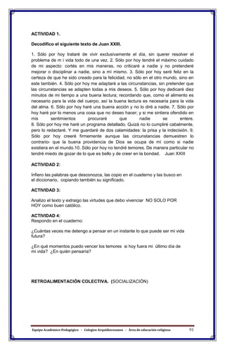 Equipo Académico-Pedagógico - Colegios Arquidiocesanos - Área de educación religiosa 91
ACTIVIDAD 1.
Decodifico el siguiente texto de Juan XXIII.
1. Sólo por hoy trataré de vivir exclusivamente el día, sin querer resolver el
problema de m i vida todo de una vez. 2. Sólo por hoy tendré el máximo cuidado
de mi aspecto: cortés en mis maneras, no criticaré a nadie y no pretenderé
mejorar o disciplinar a nadie, sino a mí mismo. 3. Sólo por hoy seré feliz en la
certeza de que he sido creado para la felicidad, no sólo en el otro mundo, sino en
este también. 4. Sólo por hoy me adaptaré a las circunstancias, sin pretender que
las circunstancias se adapten todas a mis deseos. 5. Sólo por hoy dedicaré diez
minutos de mi tiempo a una buena lectura; recordando que, como el alimento es
necesario para la vida del cuerpo, así la buena lectura es necesaria para la vida
del alma. 6. Sólo por hoy haré una buena acción y no lo diré a nadie. 7. Sólo por
hoy haré por lo menos una cosa que no deseo hacer; y si me sintiera ofendido en
mis sentimientos procuraré que nadie se entere.
8. Sólo por hoy me haré un programa detallado. Quizá no lo cumpliré cabalmente,
pero lo redactaré. Y me guardaré de dos calamidades: la prisa y la indecisión. 9.
Sólo por hoy creeré firmemente aunque las circunstancias demuestren lo
contrario- que la buena providencia de Dios se ocupa de mí como si nadie
existiera en el mundo.10. Sólo por hoy no tendré temores. De manera particular no
tendré miedo de gozar de lo que es bello y de creer en la bondad. Juan XXIII
ACTIVIDAD 2:
Infiero las palabras que desconozca, las copio en el cuaderno y las busco en
el diccionario, copiando también su significado.
ACTIVIDAD 3:
Analizo el texto y extraigo las virtudes que debo vivenciar NO SOLO POR
HOY como buen católico.
ACTIVIDAD 4:
Respondo en el cuaderno:
¿Cuántas veces me detengo a pensar en un instante lo que puede ser mi vida
futura?
¿En qué momentos puedo vencer los temores si hoy fuera mi último día de
mi vida? ¿En quién pensaría?
RETROALIMENTACIÓN COLECTIVA. (SOCIALIZACIÓN)
 