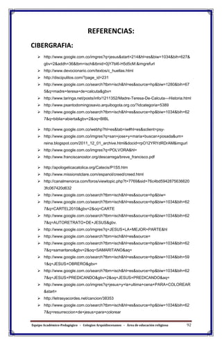 Equipo Académico-Pedagógico - Colegios Arquidiocesanos - Área de educación religiosa 92
REFERENCIAS:
CIBERGRAFIA:
 http://www.google.com.co/imgres?q=jesus&start=214&hl=es&biw=1034&bih=627&
gbv=2&addh=36&tbm=isch&tbnid=0jY7bI6-H5d5cM:&imgrefurl
 http://www.devocionario.com/textos/c_huellas.html
 http://discipulitos.com/?page_id=231
 http://www.google.com.co/search?tbm=isch&hl=es&source=hp&biw=1280&bih=67
5&q=madre+teresa+de+calcuta&gbv=
 http://www.taringa.net/posts/info/1211352/Madre-Teresa-De-Calcuta---Historia.html
 http://www.psantodomingosavio.arquibogota.org.co/?idcategoria=5389
 http://www.google.com.co/search?tbm=isch&hl=es&source=hp&biw=1034&bih=62
7&q=biblia+abierta&gbv=2&oq=BIBL
 http://www.google.com.co/webhp?hl=es&tab=iw#hl=es&sclient=psy-
 http://www.google.com.co/imgres?q=san+jose+y+maria+buscan+posada&um=
reina.blogspot.com/2011_12_01_archive.html&docid=rpO12YRYdRDrAM&imgurl
 http://www.google.com.co/imgres?q=POLVORA&hl=
 http://www.franciscanostor.org/descarrega/breve_francisco.pdf
 http://apologeticacatolica.org/Catecis/P1S5.htm
 http://www.missionstclare.com/espanol/creed/creed.html
 http://canalmenorca.com/foros/viewtopic.php?t=7769&sid=76c4bd5942875636620
3fc067420d632
 http://www.google.com.co/search?tbm=isch&hl=es&source=hp&biw=
 http://www.google.com.co/search?tbm=isch&hl=es&source=hp&biw=1034&bih=62
7&q=CARTEL2010&gbv=2&oq=CARTE
 http://www.google.com.co/search?tbm=isch&hl=es&source=hp&biw=1034&bih=62
7&q=AUTORETRATO+DE+JESUS&gbv.
 http://www.google.com.co/imgres?q=JESUS+LA+MEJOR+PARTE&hl
 http://www.google.com.co/search?tbm=isch&hl=es&source=
 http://www.google.com.co/search?tbm=isch&hl=es&source=hp&biw=1034&bih=62
7&q=samaritano&gbv=2&oq=SAMARITANO&aq=
 http://www.google.com.co/search?tbm=isch&hl=es&source=hp&biw=1034&bih=59
1&q=JESUS+OBRERO&gbv=
 http://www.google.com.co/search?tbm=isch&hl=es&source=hp&biw=1034&bih=62
7&q=JESUS+PREDICANDO&gbv=2&oq=JESUS+PREDICANDO&aq=
 http://www.google.com.co/imgres?q=jesus+y+la+ultima+cena+PARA+COLOREAR
&start=
 http://letrasyacordes.net/cancion/38353
 http://www.google.com.co/search?tbm=isch&hl=es&source=hp&biw=1034&bih=62
7&q=resurreccion+de+jesus+para+colorear
 