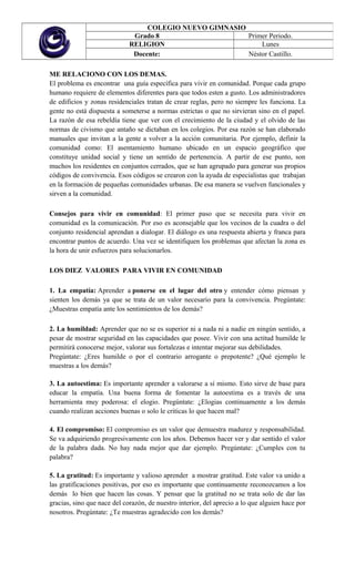 ME RELACIONO CON LOS DEMAS.
El problema es encontrar una guía específica para vivir en comunidad. Porque cada grupo
humano requiere de elementos diferentes para que todos esten a gusto. Los administradores
de edificios y zonas residenciales tratan de crear reglas, pero no siempre les funciona. La
gente no está dispuesta a someterse a normas estrictas o que no sirvieran sino en el papel.
La razón de esa rebeldía tiene que ver con el crecimiento de la ciudad y el olvido de las
normas de civismo que antaño se dictaban en los colegios. Por esa razón se han elaborado
manuales que invitan a la gente a volver a la acción comunitaria. Por ejemplo, definir la
comunidad como: El asentamiento humano ubicado en un espacio geográfico que
constituye unidad social y tiene un sentido de pertenencia. A partir de ese punto, son
muchos los residentes en conjuntos cerrados, que se han agrupado para generar sus propios
códigos de convivencia. Esos códigos se crearon con la ayuda de especialistas que trabajan
en la formación de pequeñas comunidades urbanas. De esa manera se vuelven funcionales y
sirven a la comunidad.
Consejos para vivir en comunidad: El primer paso que se necesita para vivir en
comunidad es la comunicación. Por eso es aconsejable que los vecinos de la cuadra o del
conjunto residencial aprendan a dialogar. El diálogo es una respuesta abierta y franca para
encontrar puntos de acuerdo. Una vez se identifiquen los problemas que afectan la zona es
la hora de unir esfuerzos para solucionarlos.
LOS DIEZ VALORES PARA VIVIR EN COMUNIDAD
1. La empatía: Aprender a ponerse en el lugar del otro y entender cómo piensan y
sienten los demás ya que se trata de un valor necesario para la convivencia. Pregúntate:
¿Muestras empatía ante los sentimientos de los demás?
2. La humildad: Aprender que no se es superior ni a nada ni a nadie en ningún sentido, a
pesar de mostrar seguridad en las capacidades que posee. Vivir con una actitud humilde le
permitirá conocerse mejor, valorar sus fortalezas e intentar mejorar sus debilidades.
Pregúntate: ¿Eres humilde o por el contrario arrogante o prepotente? ¿Qué ejemplo le
muestras a los demás?
3. La autoestima: Es importante aprender a valorarse a sí mismo. Esto sirve de base para
educar la empatía. Una buena forma de fomentar la autoestima es a través de una
herramienta muy poderosa: el elogio. Pregúntate: ¿Elogias continuamente a los demás
cuando realizan acciones buenas o solo le criticas lo que hacen mal?
4. El compromiso: El compromiso es un valor que demuestra madurez y responsabilidad.
Se va adquiriendo progresivamente con los años. Debemos hacer ver y dar sentido el valor
de la palabra dada. No hay nada mejor que dar ejemplo. Pregúntate: ¿Cumples con tu
palabra?
5. La gratitud: Es importante y valioso aprender a mostrar gratitud. Este valor va unido a
las gratificaciones positivas, por eso es importante que continuamente reconozcamos a los
demás lo bien que hacen las cosas. Y pensar que la gratitud no se trata solo de dar las
gracias, sino que nace del corazón, de nuestro interior, del aprecio a lo que alguien hace por
nosotros. Pregúntate: ¿Te muestras agradecido con los demás?
COLEGIO NUEVO GIMNASIO
Grado 8 Primer Periodo.
RELIGION Lunes
Docente: Néstor Castillo.
 