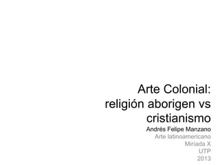 Arte Colonial:
religión aborigen vs
cristianismo
Andrés Felipe Manzano
Arte latinoamericano
Miríada X
UTP
2013

 