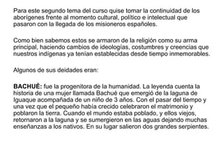 Para este segundo tema del curso quise tomar la continuidad de los
aborígenes frente al momento cultural, político e intelectual que
pasaron con la llegada de los misioneros españoles.
Como bien sabemos estos se armaron de la religión como su arma
principal, haciendo cambios de ideologías, costumbres y creencias que
nuestros indígenas ya tenían establecidas desde tiempo inmemorables.
Algunos de sus deidades eran:
BACHUÉ: fue la progenitora de la humanidad. La leyenda cuenta la
historia de una mujer llamada Bachué que emergió de la laguna de
Iguaque acompañada de un niño de 3 años. Con el pasar del tiempo y
una vez que el pequeño había crecido celebraron el matrimonio y
poblaron la tierra. Cuando el mundo estaba poblado, y ellos viejos,
retornaron a la laguna y se sumergieron en las aguas dejando muchas
enseñanzas a los nativos. En su lugar salieron dos grandes serpientes.

 