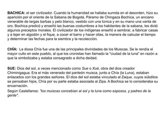 BACHICA: el ser civilizador. Cuando la humanidad se hallaba sumida en el desorden, hizo su
aparición por el oriente de la Sabana de Bogotá, Páramo de Chingaza Bochica, un anciano
venerable de largas barbas y pelo blanco, vestido con una túnica y en su mano una varita de
oro. Bochica predicó y enseñó las buenas costumbres a los habitantes de la sabana, les dictó
algunos preceptos morales. El civilizador de los indígenas enseñó a sembrar, a fabricar casas
y a tejer en algodón y el fique, a cocer el barro y hacer ollas, la manera de calcular el tiempo
y determinar las fechas para la siembra y la recolección.
CHÍA: La diosa Chía fue una de las principales divinidades de los Muiscas. Se le rendía el
mayor culto en este pueblo, al que los cronistas han llamado la "ciudad de la luna" en razón a
que la simbolizaba y estaba consagrado a dicha deidad.
SUE: Dios del sol, a veces mencionado como Sue o Xué, obra del dios creador
Chiminigagua. Era el más venerado del panteón muisca, junto a Chía (la Luna), estaban
enlazados con los grandes señores. El dios del sol estaba vinculado al Zaque, cuyos súbditos
se pensaban hijos, Chía por su parte estaba asociada al Zipa. A Bochica se lo consideraba su
encarnación.
Según Castellanos: "los muiscas concebían al sol y la luna como esposos, y padres de la
gente".

 