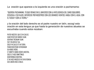 La oración que aparece a la izquierda es una oración a pachamama:
“QUERIDA PACHAMAMA, TÚ QUE REINAS EN EL UNIVERSO CON LA INTELIGENCIA DEL SANO EQUILIBRIO,
ESCUCHA A TUS HIJOS, INTERCEDE POR NOSOTROS CON LOS GRANDES VIENTOS, HABLA CON EL AGUA, CON
EL FUEGO Y CON LA TIERRA.”
y la oración del lado derecho es el padre nuestro en latín, escogí esta
oración en esta lengua ya que hasta la generación de nuestros abuelos se
escuchaba cuando estos rezaban:
PATER NOSTER, QUI ES IN CAELIS,
SANCTIFICÉTUR NOMEN TUUM,
ADVENIAT REGNUM TUUM,
FIAT VOLÚNTAS TUA,
SICUT IN CAELO ET IN TERRA.
PANEM NOSTRUM COTIDIÁNUM
DA NOBIS HÓDIE,
ET DIMITTE NOBIS DÉBITA NOSTRA,
SICUT ET NOS DIMITTÍMUS
DEBITÓRIBUS NOSTRIS;
ET NE NOS INDÚCAS IN TENTATIONEM,
SED LIBERA NOS A MALO.

 
