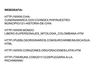 WEBGRAFIA:
HTTP://WWW.CHIACUNDINAMARCA.GOV.CO/INDEX.PHP/NUESTROMUNICIPIO/121-HISTORIA-DE-CHIA
HTTP://WWW.MONDOLIBERO.EU/PERSONAJES_MITOLOGIA_COLOMBIANA.HTM
HTTP://PUEBLOSORIGINARIOS.COM/SUR/CARIBE/MUISCA/SUA.
HTML
HTTP://WWW.CORAZONES.ORG/ORACIONES/LATIN.HTM

HTTP://TAKIRUNA.COM/2011/12/29/PLEGARIA-A-LAPACHAMAMA/

 