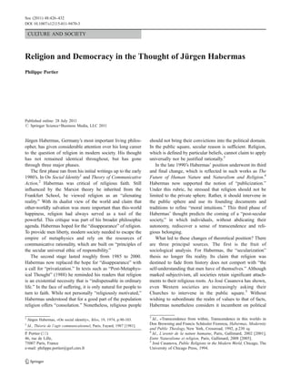 Soc (2011) 48:426–432
DOI 10.1007/s12115-011-9470-3

    CULTURE AND SOCIETY



Religion and Democracy in the Thought of Jürgen Habermas
Philippe Portier




Published online: 28 July 2011
# Springer Science+Business Media, LLC 2011


Jürgen Habermas, Germany’s most important living philos-                   should not bring their convictions into the political domain.
opher, has given considerable attention over his long career               In the public square, secular reason is sufficient. Religion,
to the question of religion in modern society. His thought                 which is defined by particular beliefs, cannot claim to apply
has not remained identical throughout, but has gone                        universally nor be justified rationally.3
through three major phases.                                                   In the late 1990’s Habermas’ position underwent its third
    The first phase ran from his initial writings up to the early          and final change, which is reflected in such works as The
1980’s. In On Social Identity1 and Theory of Communicative                 Future of Human Nature and Naturalism and Religion.4
Action,2 Habermas was critical of religious faith. Still                   Habermas now supported the notion of “publicization.”
influenced by the Marxist theory he inherited from the                     Under this rubric, he stressed that religion should not be
Frankfurt School, he viewed religion as an “alienating                     limited to the private sphere. Rather, it should intervene in
reality.” With its dualist view of the world and claim that                the public sphere and use its founding documents and
other-worldly salvation was more important than this-world                 traditions to refine “moral intuitions.” This third phase of
happiness, religion had always served as a tool of the                     Habermas’ thought predicts the coming of a “post-secular
powerful. This critique was part of his broader philosophic                society,” in which individuals, without abdicating their
agenda. Habermas hoped for the “disappearance” of religion.                autonomy, rediscover a sense of transcendence and reli-
To provide men liberty, modern society needed to escape the                gious belonging.
empire of metaphysics and rely on the resources of                            What led to these changes of theoretical position? There
communicative rationality, which are built on “principles of               are three principal sources. The first is the fruit of
the secular universal ethic of responsibility.”                            sociological analysis. For Habermas, the “secularization”
    The second stage lasted roughly from 1985 to 2000.                     thesis no longer fits reality. Its claim that religion was
Habermas now replaced the hope for “disappearance” with                    destined to fade from history does not comport with “the
a call for “privatization.” In texts such as “Post-Metaphys-               self-understanding that men have of themselves.” Although
ical Thought” (1988) he reminded his readers that religion                 marked subjectivism, all societies retain significant attach-
is an existential necessity that is “indispensable in ordinary             ments to their religious roots. As José Casanova has shown,
life.” In the face of suffering, it is only natural for people to          even Western societies are increasingly asking their
turn to faith. While not personally “religiously motivated,”               Churches to intervene in the public square.5 Without
Habermas understood that for a good part of the population                 wishing to subordinate the realm of values to that of facts,
religion offers “consolation.” Nonetheless, religious people               Habermas nonetheless considers it incumbent on political

                                                                           3
1
    Jürgen Habermas, «On social identity», Telos, 19, 1974, p.90-103.        Id., «Transcendence from within, Transcendence in this world» in
2
    Id., Théorie de l’agir communicationnel, Paris, Fayard, 1987 [1981].
                                                                           Don Browning and Francis Schüssler Fiorenza, Habermas, Modernity
                                                                           and Public Theology, New York, Crossroad, 1992, p.230 sq.
                                                                           4
P Portier (*)
 .                                                                           Id., L’avenir de la nature humaine, Paris, Gallimard, 2002 [2001];
46, rue de Lille,                                                          Entre Naturalisme et religion, Paris, Gallimard, 2008 [2005].
                                                                           5
75007 Paris, France                                                          José Casanova, Public Religions in the Modern World, Chicago, The
e-mail: philippe.portier@gsrl.cnrs.fr                                      University of Chicago Press, 1994.
 
