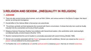 3.RELIGION AND SEXISM...(INEQUALITY IN RELIGION)
 JUDAISM
 There are also ancient stories about women, such as Ruth, Esther, and various women in the Book of Judges, that depict
women as strong and courageous.
 Overall effect of the Hebrew Bible is that women are subordinate.
 The primary symbolic act that represents the covenant with God is circumcision. It shows that only men could be ritually
inducted into the covenanted community of God’s people.
 Religious historian Rosemary Ruether has problems with hierarchical dualism, (this world/other world, darkness/light,
carnality/spirituality, emotion/reason) (Ruether 1975).
 Reuther maintained that this sort of dualism is universally associated with sexist thinking (Shields 1986).
 Women are invariably associated with the “lower” processes and with worldliness. Women are viewed as the cause of
passion and are believed to be preoccupied with it.
 For Ruether the world is defined as evil and the spiritual world is viewed as good—that has an inherent sexist bias.
 