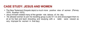 CASE STUDY: JESUS AND WOMEN
 The New Testament Gospels depict a much more positive view of women
1974; Ruether 1975).
 Jesus himself violated many of the gender role taboos of his day.
(Parvey
 He allowed women to join his traveling group (Luke 8:1–3) and encouraged them to
sit at his feet and learn (traveling and studying with a rabbi were viewed as
very improper for women in that day).
 