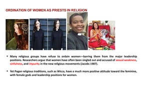 ORDINATION OF WOMEN AS PRIESTS IN RELIGION
 Many religious groups have refuse to ordain women—barring them from the major leadership
positions. Researchers argue that women have often been singled out and accused of sexual weakness,
sinfulness, and impurity in the new religious movements (Jacobs 1987).
 Yet Pagan religious traditions, such as Wicca, have a much more positive attitude toward the feminine,
with female gods and leadership positions for women.
 