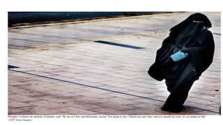 Philippe Couillard, the premier of Quebec, said: 'We are in a free and democratic society. You speak to me, I should see your face, and you should see mine. It’s as simple as that.'
(AFP/ Getty Images)
 