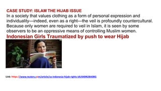 CASE STUDY: ISLAM THE HIJAB ISSUE
In a society that values clothing as a form of personal expression and
individuality—indeed, even as a right—the veil is profoundly countercultural.
Because only women are required to veil in Islam, it is seen by some
observers to be an oppressive means of controlling Muslim women.
Indonesian Girls Traumatized by push to wear Hijab
Link: https://www.reuters.com/article/us-indonesia-hijab-rights-idUSKBN2BA0BG
 