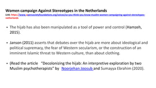 Women campaign Against Stereotypes in the Netherlands
Link: https://www.opensocietyfoundations.org/voices/so-you-think-you-know-muslim-women-campaigning-against-stereotypes-
netherlands
 The hijab has also been manipulated as a tool of power and control (Hamzeh,
2015).
 Janson (2011) asserts that debates over the hijab are more about ideological and
political supremacy, the fear of Western secularism, or the construction of an
imminent Islamic threat to Western culture, than about clothing.
 (Read the article “Decolonizing the hijab: An interpretive exploration by two
Muslim psychotherapists” by Noorjehan Joosub and Sumayya Ebrahim (2020).
 