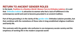 RETURN TO ANCIENT GENDER ROLES
In the book, Tradition in a Rootless World: Women Turn to Orthodox Judaism, it is said
that Orthodox Judaism is attractive to women who feel a lack of fulfillment in the
contemporary world and seek to become grounded in an ancient tradition.
Part of that grounding is in the clarity of the gender roles Orthodox Judaism provides, but
that combines with the rootedness of those roles in long-established religious traditions
and family life.
This contrasts with the gender role confusion in con-temporary secular society and the
emptiness of working life in the modern corporate world
 