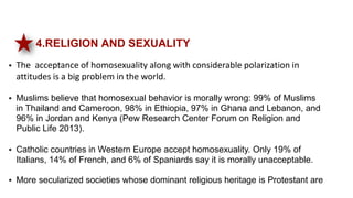 4.RELIGION AND SEXUALITY
 The acceptance of homosexuality along with considerable polarization in
attitudes is a big problem in the world.
 Muslims believe that homosexual behavior is morally wrong: 99% of Muslims
in Thailand and Cameroon, 98% in Ethiopia, 97% in Ghana and Lebanon, and
96% in Jordan and Kenya (Pew Research Center Forum on Religion and
Public Life 2013).
 Catholic countries in Western Europe accept homosexuality. Only 19% of
Italians, 14% of French, and 6% of Spaniards say it is morally unacceptable.
 More secularized societies whose dominant religious heritage is Protestant are
 