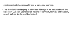 most receptive to homosexuality and to same-sex marriage.
 This is evident in the legality of same-sex marriage in the heavily secular and
historically Lutheran Scandinavian nations of Denmark, Norway, and Sweden,
as well as their Nordic neighbor Iceland.
 