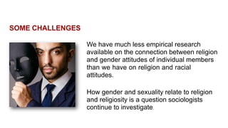 SOME CHALLENGES
We have much less empirical research
available on the connection between religion
and gender attitudes of individual members
than we have on religion and racial
attitudes.
How gender and sexuality relate to religion
and religiosity is a question sociologists
continue to investigate.
 