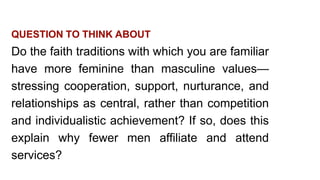 QUESTION TO THINK ABOUT
Do the faith traditions with which you are familiar
have more feminine than masculine values—
stressing cooperation, support, nurturance, and
relationships as central, rather than competition
and individualistic achievement? If so, does this
explain why fewer men affiliate and attend
services?
 