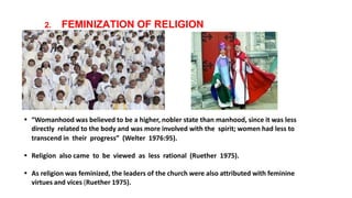 2. FEMINIZATION OF RELIGION
 “Womanhood was believed to be a higher, nobler state than manhood, since it was less
directly related to the body and was more involved with the spirit; women had less to
transcend in their progress” (Welter 1976:95).
 Religion also came to be viewed as less rational (Ruether 1975).
 As religion was feminized, the leaders of the church were also attributed with feminine
virtues and vices (Ruether 1975).
 