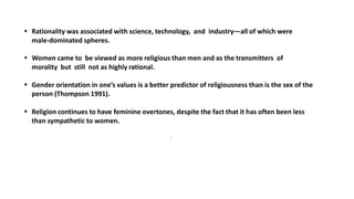  Rationality was associated with science, technology, and industry—all of which were
male-dominated spheres.
 Women came to be viewed as more religious than men and as the transmitters of
morality but still not as highly rational.
 Gender orientation in one’s values is a better predictor of religiousness than is the sex of the
person (Thompson 1991).
 Religion continues to have feminine overtones, despite the fact that it has often been less
than sympathetic to women.
.
 