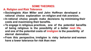 SOME THEORIES:
A. Religion and Risk Tolerance
 Sociologists Alan Miller and John Hoffman developed a
rational choice explanation on religion and risk aversion.
 In rational choice people make decisions by minimizing their
costs and maximizing their benefits.
 To engage in religious practices, one of the potential benefits
of being religious is the possibility of a better next life,
and one of the potential costs of irreligion is the possibility of
eternal damnation.
 From this perspective, irreligion is risky behavior and women
have a lower tolerance for risk than men
 