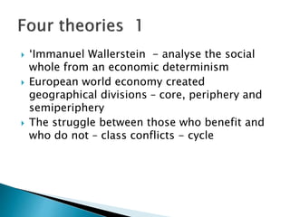  ‘Immanuel Wallerstein - analyse the social
whole from an economic determinism
 European world economy created
geographical divisions – core, periphery and
semiperiphery
 The struggle between those who benefit and
who do not – class conflicts - cycle
 