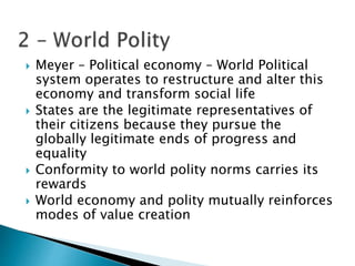  Meyer – Political economy – World Political
system operates to restructure and alter this
economy and transform social life
 States are the legitimate representatives of
their citizens because they pursue the
globally legitimate ends of progress and
equality
 Conformity to world polity norms carries its
rewards
 World economy and polity mutually reinforces
modes of value creation
 