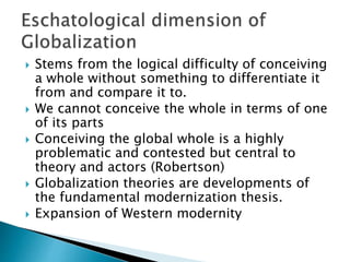  Stems from the logical difficulty of conceiving
a whole without something to differentiate it
from and compare it to.
 We cannot conceive the whole in terms of one
of its parts
 Conceiving the global whole is a highly
problematic and contested but central to
theory and actors (Robertson)
 Globalization theories are developments of
the fundamental modernization thesis.
 Expansion of Western modernity
 