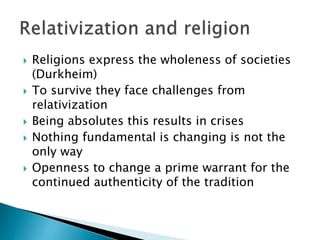  Religions express the wholeness of societies
(Durkheim)
 To survive they face challenges from
relativization
 Being absolutes this results in crises
 Nothing fundamental is changing is not the
only way
 Openness to change a prime warrant for the
continued authenticity of the tradition
 
