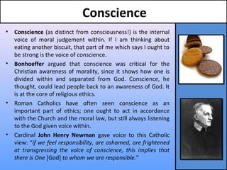 Conscience
• Conscience (as distinct from consciousness!) is the internal
voice of moral judgement within. If I am thinking about
eating another biscuit, that part of me which says I ought to
be strong is the voice of conscience.
• Bonhoeffer argued that conscience was critical for the
Christian awareness of morality, since it shows how one is
divided within and separated from God. Conscience, he
thought, could lead people back to an awareness of God. It
is at the core of religious ethics.
• Roman Catholics have often seen conscience as an
important part of ethics; one ought to act in accordance
with the Church and the moral law, but still always listening
to the God given voice within.
• Cardinal John Henry Newman gave voice to this Catholic
view: “if we feel responsibility, are ashamed, are frightened
at transgressing the voice of conscience, this implies that
there is One [God] to whom we are responsible.”
 