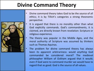 Divine Command Theory
• Divine command theory takes God to be the source of all
ethics; it is by Tillich’s categories a strong theonomic
perspective.
• It is argued that there is no morality other than what
God explicitly commands. God’s commandments, it is
claimed, are directly known from revelation: Scripture or
religious experience.
• The theory was popular in the Middle Ages, and the
moral authority of Scripture was assumed by thinkers
such as Thomas Aquinas.
• The problem for divine command theory has always
been its apparent arbitrariness: would anything God
commanded be considered moral? The medieval
philosopher William of Ockham argued that it would;
even if God were to command murder we would have to
regard that as good. God is the source of all values.
 