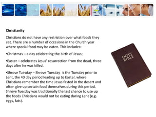 Christianity
Christians do not have any restriction over what foods they
eat. There are a number of occasions in the Church year
where special food may be eaten. This includes:
•Christmas – a day celebrating the birth of Jesus;
•Easter – celebrates Jesus’ resurrection from the dead, three
days after he was killed.
•Shrove Tuesday – Shrove Tuesday is the Tuesday prior to
Lent, the 40 day period leading up to Easter, where
Christians remember the time Jesus fasted in the desert and
often give up certain food themselves during this period.
Shrove Tuesday was traditionally the last chance to use up
the foods Christians would not be eating during Lent (e.g.
eggs, fats).
 