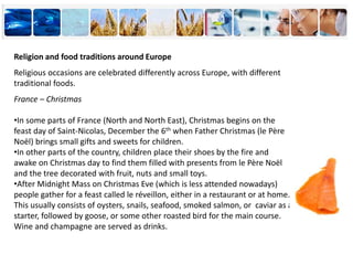Religion and food traditions around Europe
Religious occasions are celebrated differently across Europe, with different
traditional foods.
France – Christmas
•In some parts of France (North and North East), Christmas begins on the
feast day of Saint-Nicolas, December the 6th when Father Christmas (le Père
Noël) brings small gifts and sweets for children.
•In other parts of the country, children place their shoes by the fire and
awake on Christmas day to find them filled with presents from le Père Noël
and the tree decorated with fruit, nuts and small toys.
•After Midnight Mass on Christmas Eve (which is less attended nowadays)
people gather for a feast called le réveillon, either in a restaurant or at home.
This usually consists of oysters, snails, seafood, smoked salmon, or caviar as a
starter, followed by goose, or some other roasted bird for the main course.
Wine and champagne are served as drinks.
 