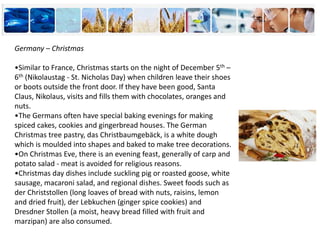 Germany – Christmas
•Similar to France, Christmas starts on the night of December 5th –
6th (Nikolaustag - St. Nicholas Day) when children leave their shoes
or boots outside the front door. If they have been good, Santa
Claus, Nikolaus, visits and fills them with chocolates, oranges and
nuts.
•The Germans often have special baking evenings for making
spiced cakes, cookies and gingerbread houses. The German
Christmas tree pastry, das Christbaumgebäck, is a white dough
which is moulded into shapes and baked to make tree decorations.
•On Christmas Eve, there is an evening feast, generally of carp and
potato salad - meat is avoided for religious reasons.
•Christmas day dishes include suckling pig or roasted goose, white
sausage, macaroni salad, and regional dishes. Sweet foods such as
der Christstollen (long loaves of bread with nuts, raisins, lemon
and dried fruit), der Lebkuchen (ginger spice cookies) and
Dresdner Stollen (a moist, heavy bread filled with fruit and
marzipan) are also consumed.
 