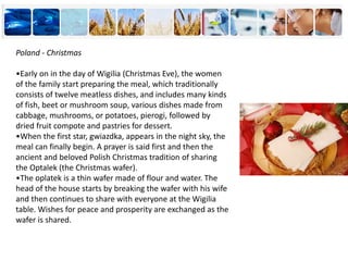 Poland - Christmas
•Early on in the day of Wigilia (Christmas Eve), the women
of the family start preparing the meal, which traditionally
consists of twelve meatless dishes, and includes many kinds
of fish, beet or mushroom soup, various dishes made from
cabbage, mushrooms, or potatoes, pierogi, followed by
dried fruit compote and pastries for dessert.
•When the first star, gwiazdka, appears in the night sky, the
meal can finally begin. A prayer is said first and then the
ancient and beloved Polish Christmas tradition of sharing
the Optalek (the Christmas wafer).
•The oplatek is a thin wafer made of flour and water. The
head of the house starts by breaking the wafer with his wife
and then continues to share with everyone at the Wigilia
table. Wishes for peace and prosperity are exchanged as the
wafer is shared.
 