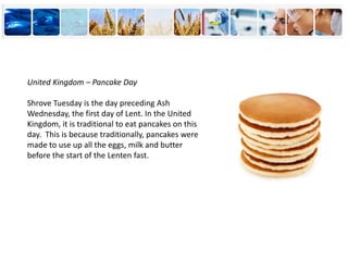 United Kingdom – Pancake Day
Shrove Tuesday is the day preceding Ash
Wednesday, the first day of Lent. In the United
Kingdom, it is traditional to eat pancakes on this
day. This is because traditionally, pancakes were
made to use up all the eggs, milk and butter
before the start of the Lenten fast.
 