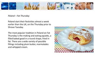 Poland – Fat Thursday
Poland start their festivities almost a week
earlier than the UK, on the Thursday prior to
Shrove Tuesday.
The most popular tradition in Poland on Fat
Thursday is the making and eating pączeks, a
filled baked good in a round shape, fried in
fat. There are a wide variety of possible
fillings including plum butter, marmalades
and whipped cream.
 
