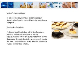 Iceland – Sprengidagur
In Iceland the day is known as Sprengidagur
(Bursting Day) and is marked by eating salted meat
and peas.
Denmark – Fastelavn
Fastelavn is celebrated on either the Sunday or
Monday before Ash Wednesday. Eating
fastelavnsboller which are buns made from pastry
dough and decorated with icing, commonly marks
the day. Children beat a barrel which is filled with
sweets (similar to a piñata).
 