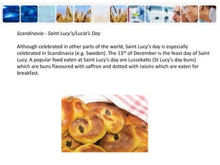 Scandinavia - Saint Lucy’s/Lucia’s Day
Although celebrated in other parts of the world, Saint Lucy’s day is especially
celebrated in Scandinavia (e.g. Sweden). The 13th of December is the feast day of Saint
Lucy. A popular food eaten at Saint Lucy’s day are Lussekatts (St Lucy's day buns)
which are buns flavoured with saffron and dotted with raisins which are eaten for
breakfast.
 