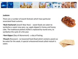 Judaism
There are a number of Jewish festivals which have particular
associated food customs.
•Rosh Hashanah (Jewish New Year) - sweet foods are eaten to
symbolise a sweet new year, e.g. apple dipped in honey and honey
cake. The traditional plaited challot is replaced by round ones, to
symbolise the cycle of a the year.
•Yom Kippur (Day of Atonement) - a day of fasting.
•Pesach (Passover) - no leavened food (food which contains yeast) can
be eaten for the week. A special unleavened bread called matzah is
eaten.
 
