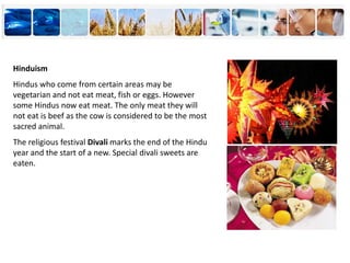 Hinduism
Hindus who come from certain areas may be
vegetarian and not eat meat, fish or eggs. However
some Hindus now eat meat. The only meat they will
not eat is beef as the cow is considered to be the most
sacred animal.
The religious festival Divali marks the end of the Hindu
year and the start of a new. Special divali sweets are
eaten.
 