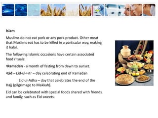 Islam
Muslims do not eat pork or any pork product. Other meat
that Muslims eat has to be killed in a particular way, making
it halal.
The following Islamic occasions have certain associated
food rituals:
•Ramadan - a month of fasting from dawn to sunset.
•Eid – Eid-ul-Fitr – day celebrating end of Ramadan
Eid ul-Adha – day that celebrates the end of the
Hajj (pilgrimage to Makkah).
Eid can be celebrated with special foods shared with friends
and family, such as Eid sweets.
 