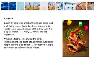Buddhism
Buddhists believe in avoiding killing and being kind
to all living things. Some Buddhists choose to be
vegetarian or vegan because of this. However this
is a personal choice. Many Buddhists are not
vegetarian.
Wesak is a festival celebrating the birth,
enlightenment and death of Siddhartha (who some
people believe to be Buddha). Foods such as eight
treasure rice can be eaten on Wesak.
 