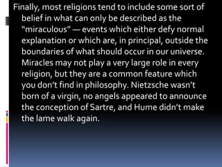 Finally, most religions tend to include some sort of
  belief in what can only be described as the
  “miraculous” — events which either defy normal
  explanation or which are, in principal, outside the
  boundaries of what should occur in our universe.
  Miracles may not play a very large role in every
  religion, but they are a common feature which
  you don’t find in philosophy. Nietzsche wasn’t
  born of a virgin, no angels appeared to announce
  the conception of Sartre, and Hume didn’t make
  the lame walk again.
 