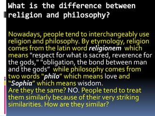 Nowadays, people tend to interchangeably use
religion and philosophy. By etymology, religion
comes from the latin word religionem which
means "respect for what is sacred, reverence for
the gods," "obligation, the bond between man
and the gods” while philosophy comes from
two words “philo” which means love and
“Sophia” which means wisdom.
Are they the same? NO. People tend to treat
them similarly because of their very striking
similarities. How are they similar?
 