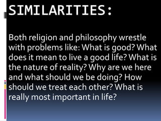Both religion and philosophy wrestle
with problems like: What is good? What
does it mean to live a good life? What is
the nature of reality? Why are we here
and what should we be doing? How
should we treat each other? What is
really most important in life?
 