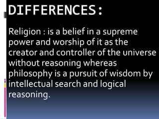 Religion : is a belief in a supreme
power and worship of it as the
creator and controller of the universe
without reasoning whereas
philosophy is a pursuit of wisdom by
intellectual search and logical
reasoning.
 